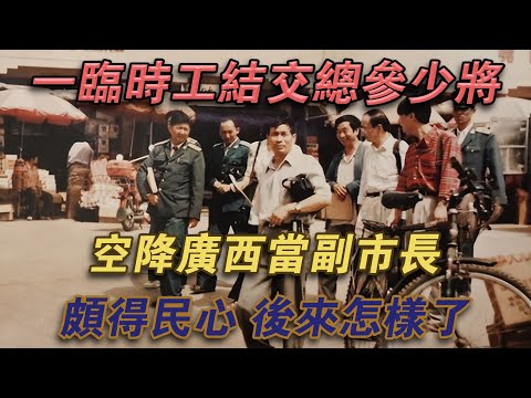 一臨時工結交總參少將，空降廣西當副市長，頗得民心，後來怎樣了#噼里啪啦