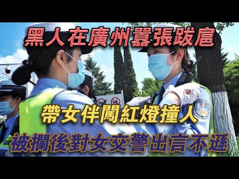 黑人在廣州囂張跋扈，帶著女伴闖紅燈撞人，被攔後對女交警出言不遜#噼里啪啦