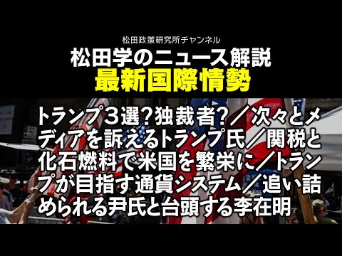 松田学のニュース解説　最新国際情勢　トランプ３選？独裁者？／次々とメディアを訴えるトランプ氏／関税と化石燃料で米国を繁栄に／トランプが目指す通貨システム／追い詰められる尹氏と台頭する李在明